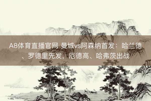 A8体育直播官网 曼城vs阿森纳首发:哈兰德、罗德里先发,厄德高、哈弗茨出战