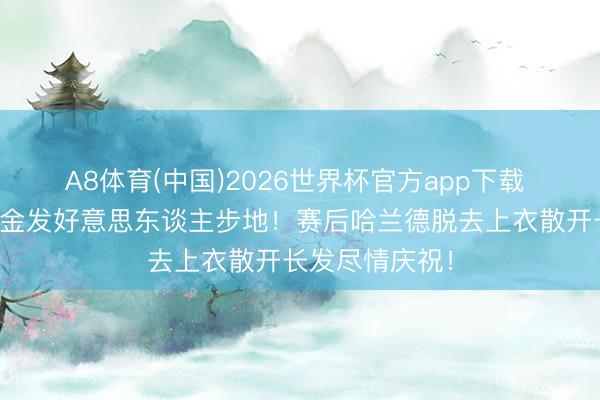 A8体育(中国)2026世界杯官方app下载 魔东谈主切换金发好意思东谈主步地！赛后哈兰德脱去上衣散开长发尽情庆祝！