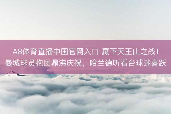 A8体育直播中国官网入口 赢下天王山之战！曼城球员抱团鼎沸庆祝，<a href=