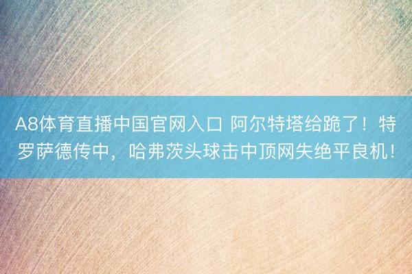 A8体育直播中国官网入口 阿尔特塔给跪了！特罗萨德传中，哈弗茨头球击中顶网失绝平良机！
