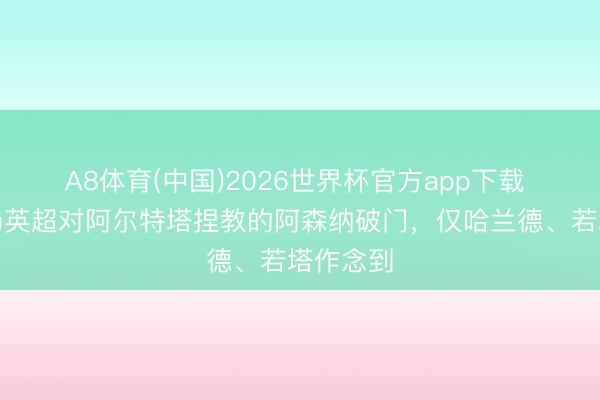 A8体育(中国)2026世界杯官方app下载 邻接四场英超对阿尔特塔捏教的阿森纳破门，仅哈兰德、若塔作念到