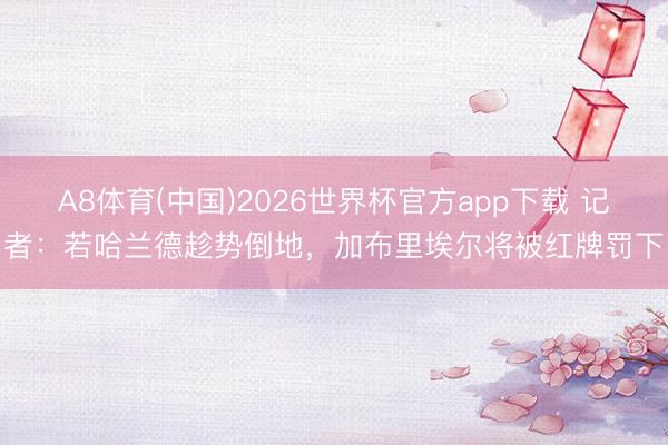 A8体育(中国)2026世界杯官方app下载 记者：若哈兰德趁势倒地，加布里埃尔将被红牌罚下