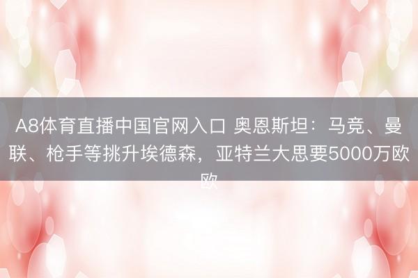 A8体育直播中国官网入口 奥恩斯坦：马竞、曼联、枪手等挑升埃德森，亚特兰大思要5000万欧