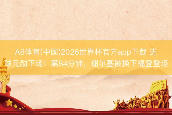 A8体育(中国)2026世界杯官方app下载 进球元勋下场！第84分钟，谢尔基被换下福登登场