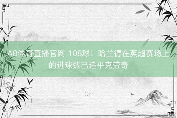 A8体育直播官网 108球！哈兰德在英超赛场上的进球数已追平克劳奇