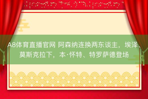 A8体育直播官网 阿森纳连换两东谈主，埃泽、莫斯克拉下，本·怀特、特罗萨德登场