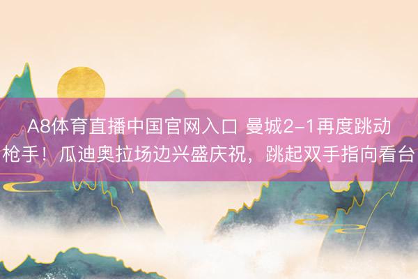A8体育直播中国官网入口 曼城2-1再度跳动枪手！瓜迪奥拉场边兴盛庆祝，<a href=