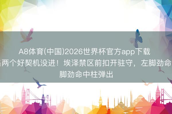 A8体育(中国)2026世界杯官方app下载 枪手鸠集两个好契机没进！埃泽禁区前扣开驻守，左脚劲命中柱弹出