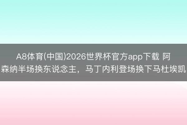 A8体育(中国)2026世界杯官方app下载 阿森纳半场换东说念主，马丁内利登场换下马杜埃凯