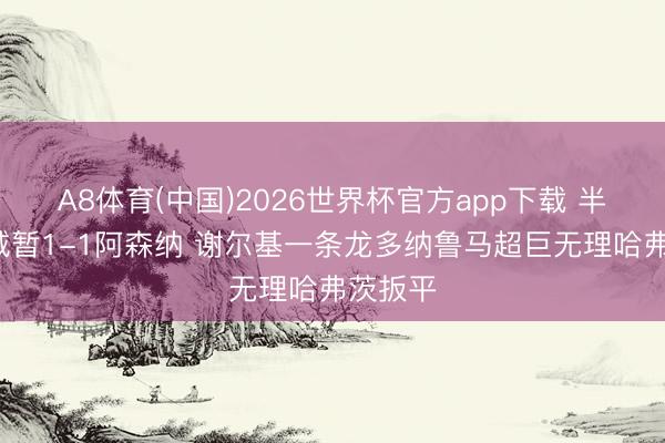 A8体育(中国)2026世界杯官方app下载 半场-曼城暂1-1阿森纳 谢尔基一条龙多纳鲁马超巨无理哈弗茨扳平