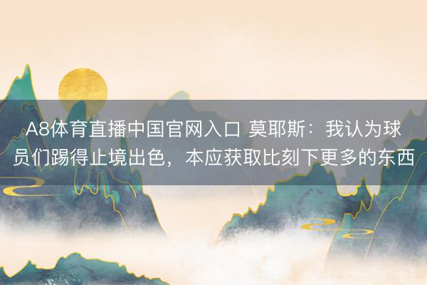 A8体育直播中国官网入口 莫耶斯：我认为球员们踢得止境出色，本应获取比刻下更多的东西