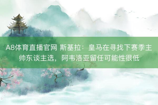 A8体育直播官网 斯基拉：皇马在寻找下赛季主帅东谈主选，阿韦洛亚留任可能性很低