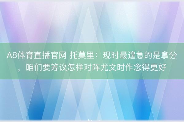 A8体育直播官网 托莫里：现时最遑急的是拿分，咱们要筹议怎样对阵尤文时作念得更好