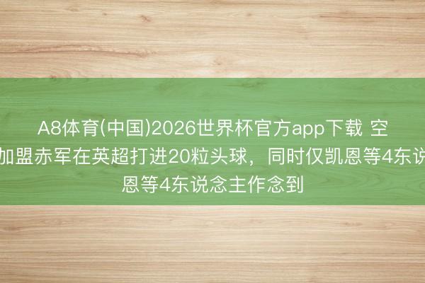 A8体育(中国)2026世界杯官方app下载 空霸，范戴克加盟赤军在英超打进20粒头球，同时仅凯恩等4东说念主作念到