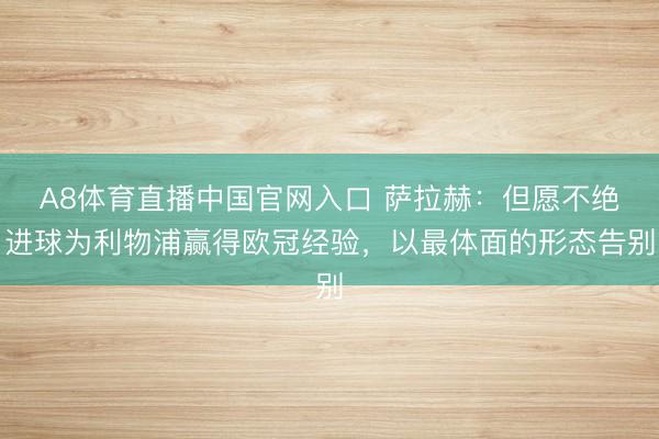 A8体育直播中国官网入口 萨拉赫：但愿不绝进球为利物浦赢得欧冠经验，以最体面的形态告别
