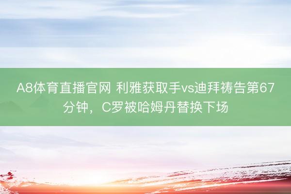 A8体育直播官网 利雅获取手vs迪拜祷告第67分钟，C罗被哈姆丹替换下场