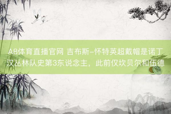 A8体育直播官网 吉布斯-怀特英超戴帽是诺丁汉丛林队史第3东说念主，此前仅坎贝尔和伍德