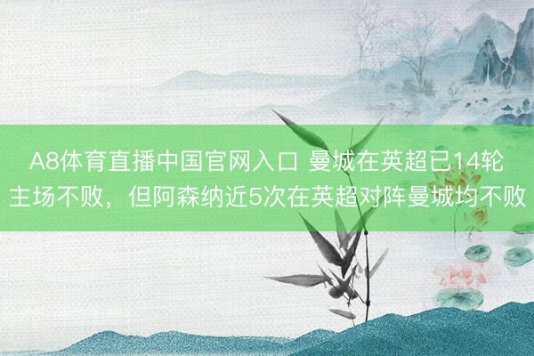 A8体育直播中国官网入口 曼城在英超已14轮主场不败，但阿森纳近5次在英超对阵曼城均不败