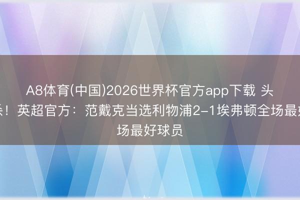A8体育(中国)2026世界杯官方app下载 头球绝杀！英超官方：范戴克当选利物浦2-1埃弗顿全场最好球员