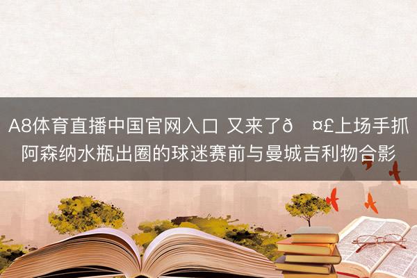 A8体育直播中国官网入口 又来了🤣上场手抓阿森纳水瓶出圈的球迷赛前与曼城吉利物合影