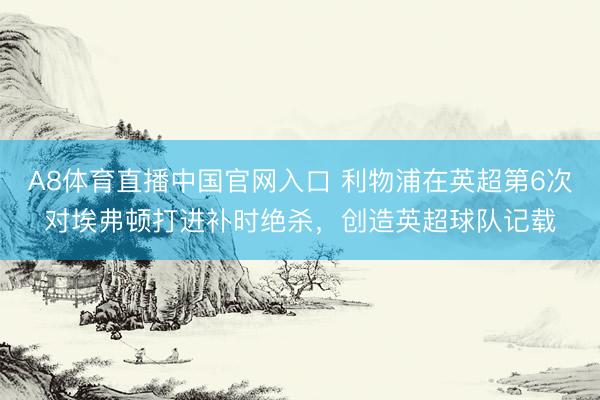 A8体育直播中国官网入口 利物浦在英超第6次对埃弗顿打进补时绝杀，创造英超球队记载