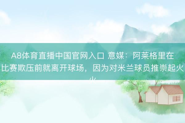 A8体育直播中国官网入口 意媒：阿莱格里在比赛欺压前就离开球场，因为对米兰球员推崇起火
