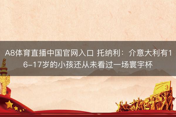A8体育直播中国官网入口 托纳利：介意大利有16-17岁的小孩还从未看过一场寰宇杯