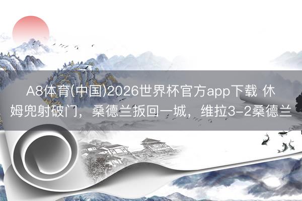 A8体育(中国)2026世界杯官方app下载 休姆兜射破门，桑德兰扳回一城，维拉3-2桑德兰
