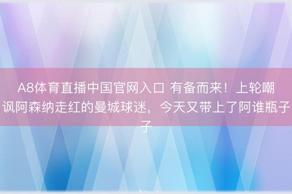 A8体育直播中国官网入口 有备而来！上轮嘲讽阿森纳走红的曼城球迷，今天又带上了阿谁瓶子
