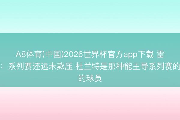 A8体育(中国)2026世界杯官方app下载 雷迪克：系列赛还远未欺压 杜兰特是那种能主导系列赛的球员