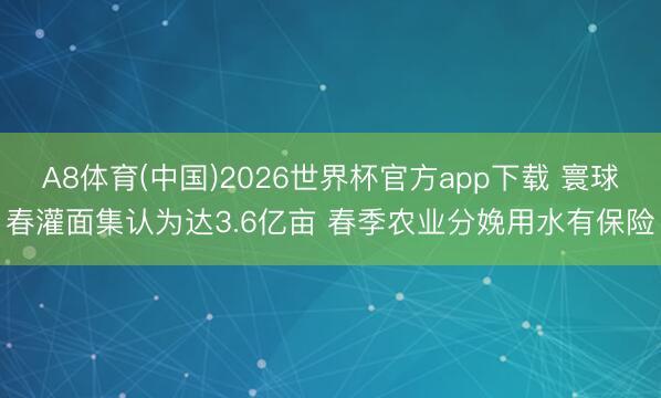 A8体育(中国)2026世界杯官方app下载 寰球春灌面集认为达3.6亿亩 春季农业分娩用水有保险