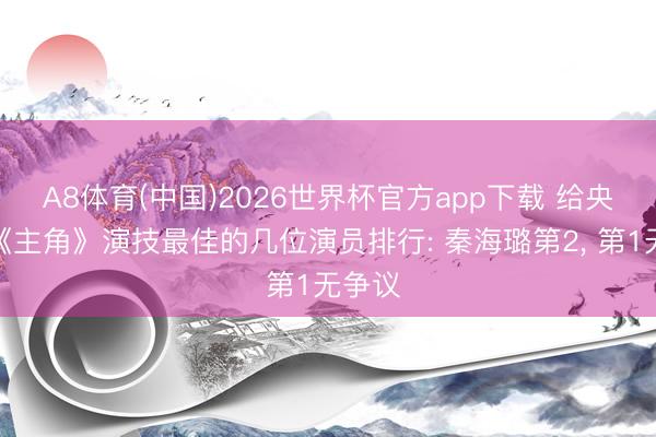 A8体育(中国)2026世界杯官方app下载 给央视剧《主角》演技最佳的几位演员排行: 秦海璐第2， 第1无争议