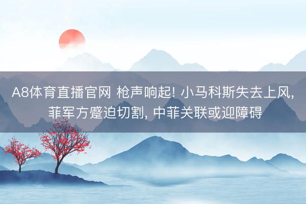 A8体育直播官网 枪声响起! 小马科斯失去上风， 菲军方蹙迫切割， 中菲关联或迎障碍