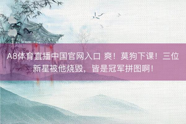 A8体育直播中国官网入口 爽！莫狗下课！三位新星被他烧毁，皆是冠