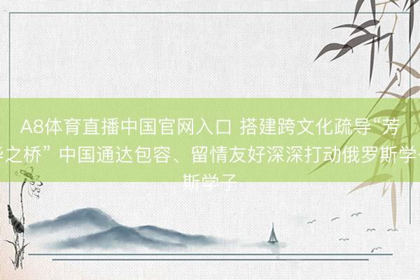 A8体育直播中国官网入口 搭建跨文化疏导“芳华之桥” 中国通达包容、留情友好深深打动俄罗斯学子