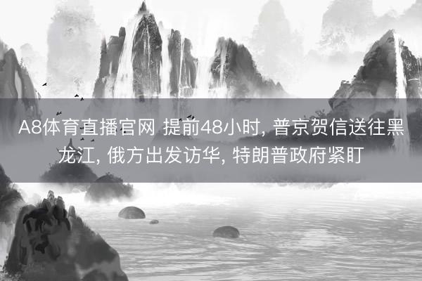 A8体育直播官网 提前48小时， 普京贺信送往黑龙江， 俄方出发访华， 特朗普政府紧盯