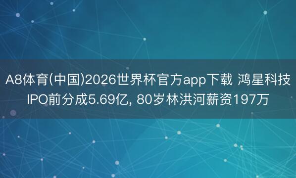 A8体育(中国)2026世界杯官方app下载 鸿星科技IPO前分成5.69亿， 80岁林洪河薪资197万