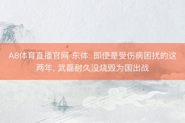 A8体育直播官网 东体: 即使是受伤病困扰的这两年， 武磊耐久没烧毁为国出战