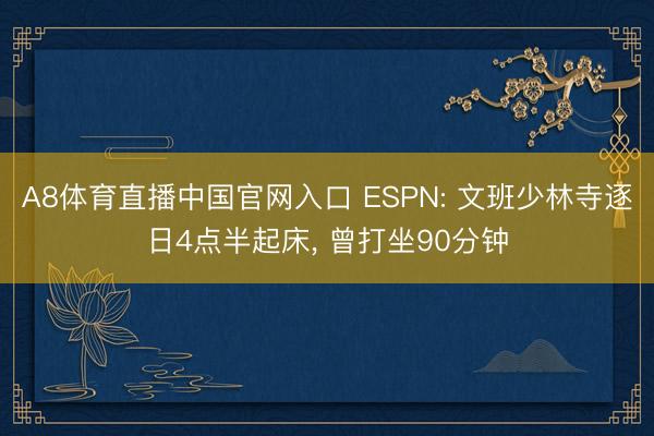 A8体育直播中国官网入口 ESPN: 文班少林寺逐日4点半起床， 曾打坐90分钟