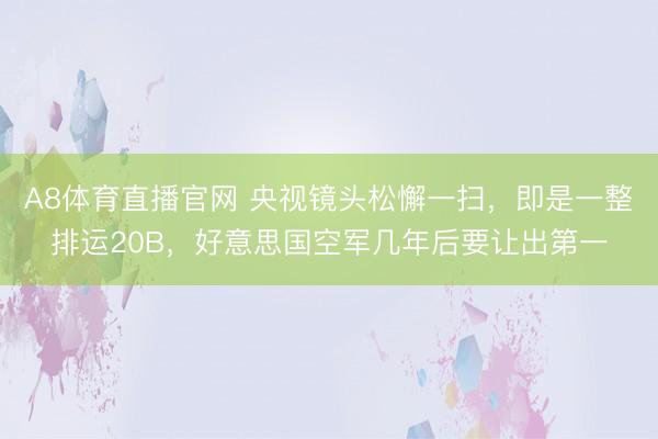 A8体育直播官网 央视镜头松懈一扫，即是一整排运20B，好意思国空军几年后要让出第一