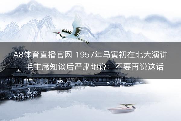 A8体育直播官网 1957年马寅初在北大演讲，毛主席知谈后严肃地说：不要再说这话