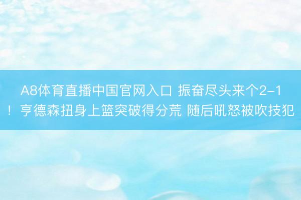 A8体育直播中国官网入口 振奋尽头来个2-1！亨德森扭身上篮突破得分荒 随后吼怒被吹技犯