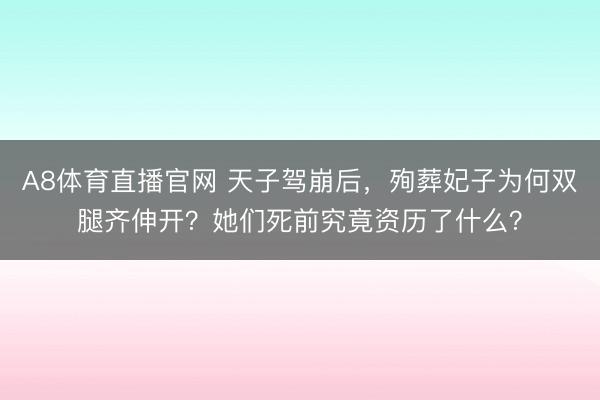A8体育直播官网 天子驾崩后，殉葬妃子为何双腿齐伸开？她们死前究竟资历了什么？