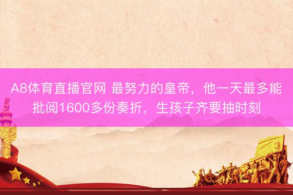 A8体育直播官网 最努力的皇帝，他一天最多能批阅1600多份奏折，生孩子齐要抽时刻