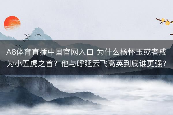 A8体育直播中国官网入口 为什么杨怀玉或者成为小五虎之首？他与呼延云飞高英到底谁更强？