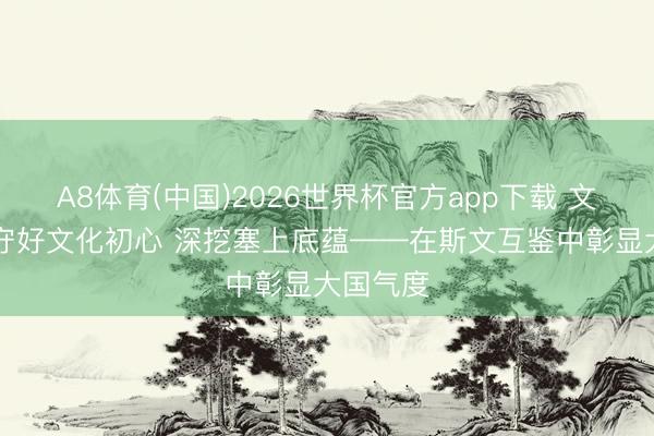 A8体育(中国)2026世界杯官方app下载 文脉华章|守好文化初心 深挖塞上底蕴——在斯文互鉴中彰显大国气度