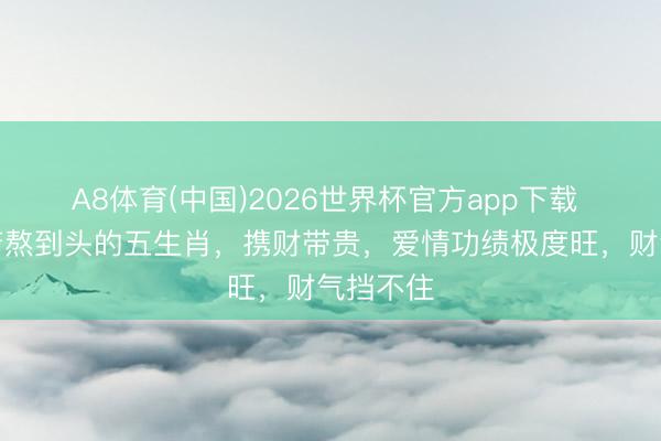A8体育(中国)2026世界杯官方app下载 本月贫苦熬到头的五生肖，携财带贵，爱情功绩极度旺，财气挡不住