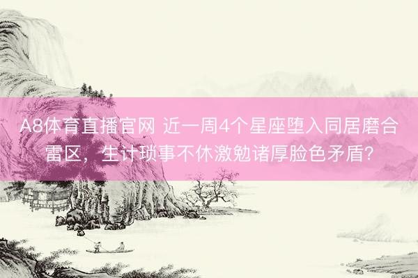 A8体育直播官网 近一周4个星座堕入同居磨合雷区，生计琐事不休激勉诸厚脸色矛盾？