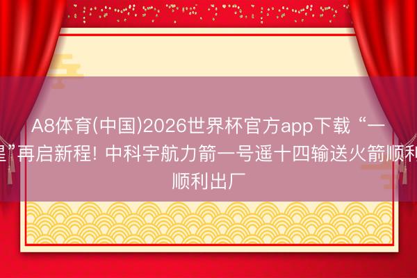 A8体育(中国)2026世界杯官方app下载 “一箭8星”再启新程! 中科宇航力箭一号遥十四输送火箭顺利出厂