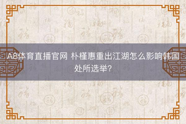 A8体育直播官网 朴槿惠重出江湖怎么影响韩国处所选举？